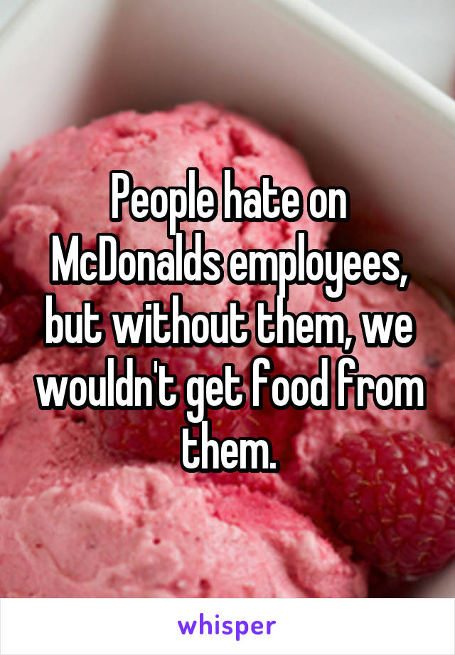 People hate on McDonalds employees, but without them, we wouldn't get food from them.