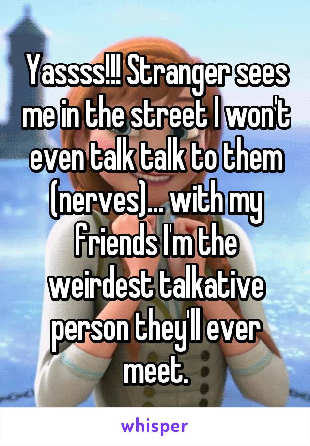 Yassss!!! Stranger sees me in the street I won't even talk talk to them (nerves)... with my friends I'm the weirdest talkative person they'll ever meet.