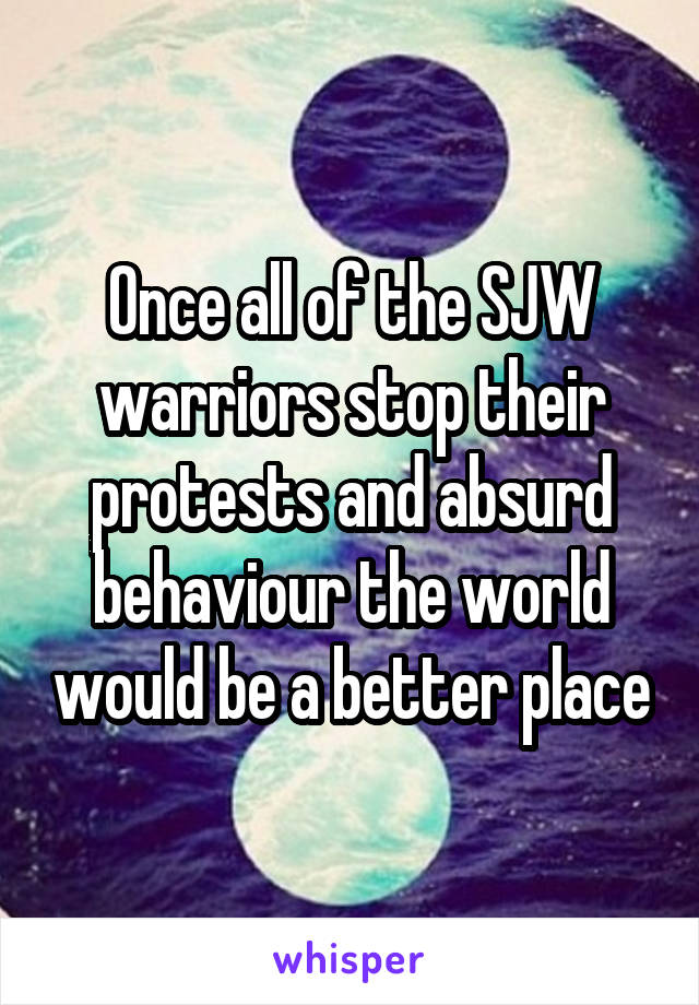 Once all of the SJW warriors stop their protests and absurd behaviour the world would be a better place