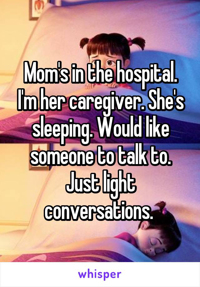 Mom's in the hospital. I'm her caregiver. She's sleeping. Would like someone to talk to. Just light conversations. 