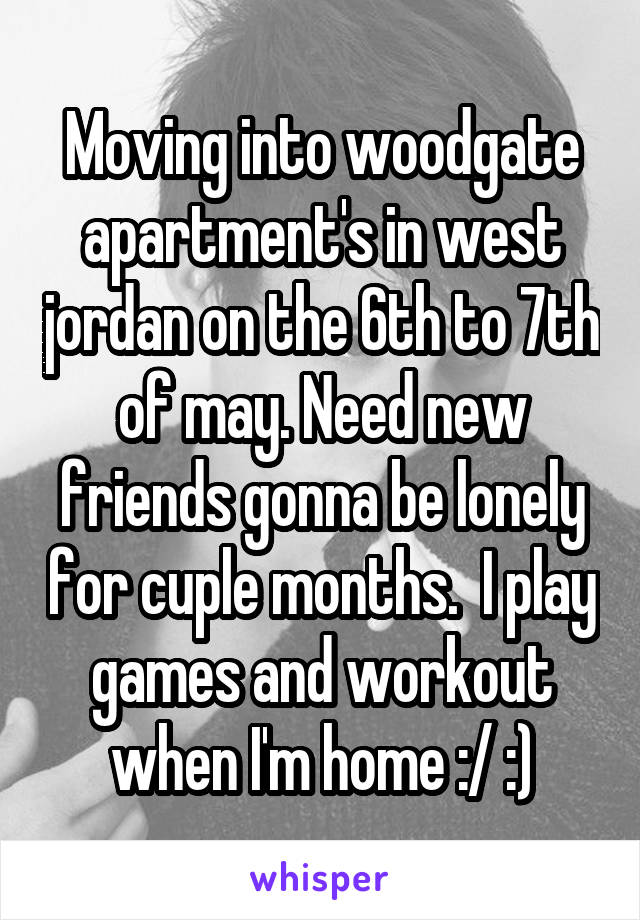 Moving into woodgate apartment's in west jordan on the 6th to 7th of may. Need new friends gonna be lonely for cuple months.  I play games and workout when I'm home :/ :)