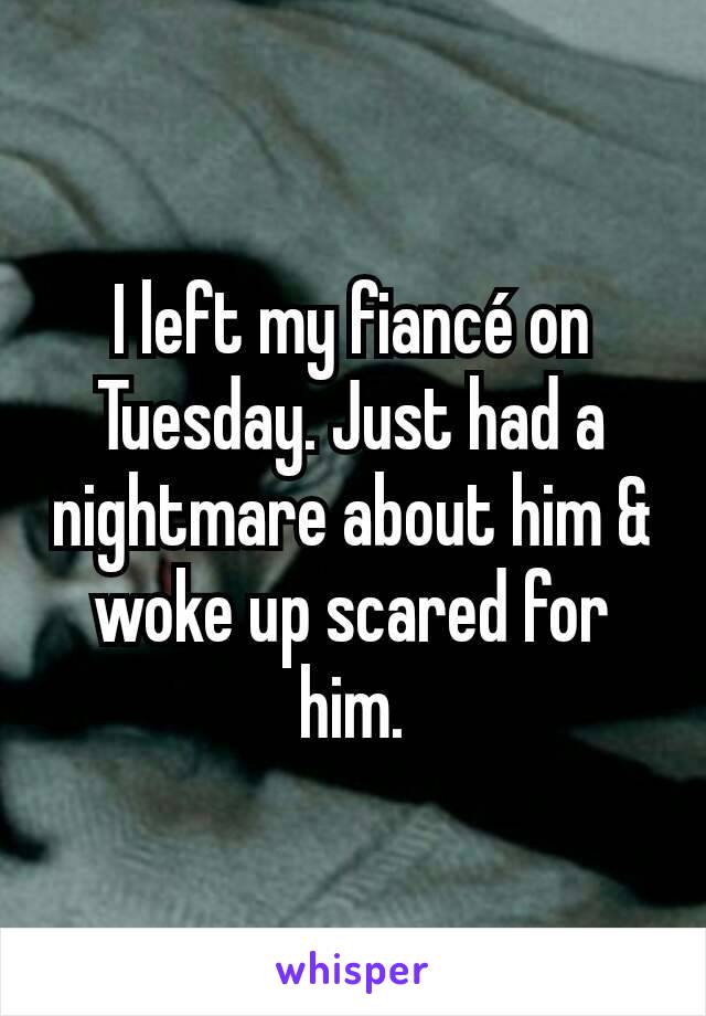 I left my fiancé on Tuesday. Just had a nightmare about him & woke up scared for him.