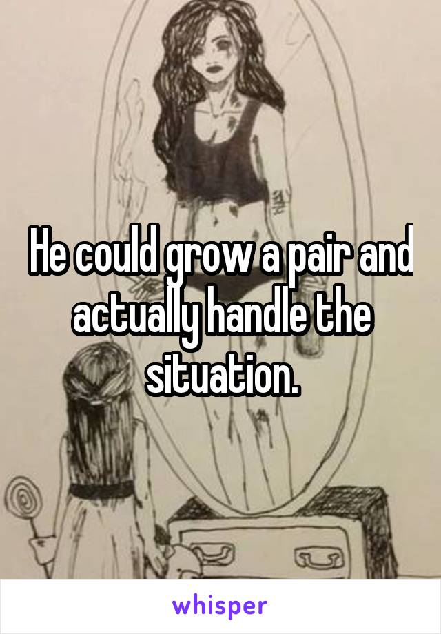 He could grow a pair and actually handle the situation.