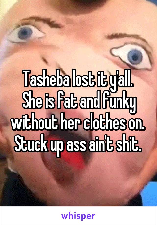 Tasheba lost it y'all. 
She is fat and funky without her clothes on. 
Stuck up ass ain't shit. 