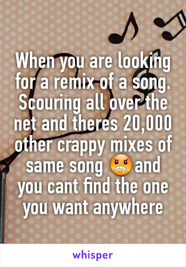 When you are looking for a remix of a song. Scouring all over the net and theres 20,000 other crappy mixes of same song 😠and you cant find the one you want anywhere