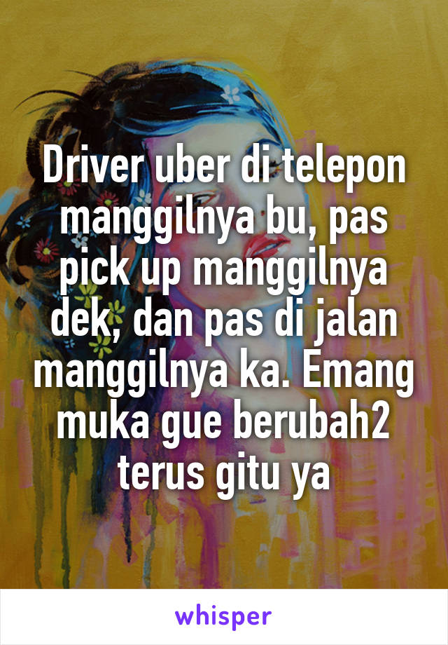 Driver uber di telepon manggilnya bu, pas pick up manggilnya dek, dan pas di jalan manggilnya ka. Emang muka gue berubah2 terus gitu ya