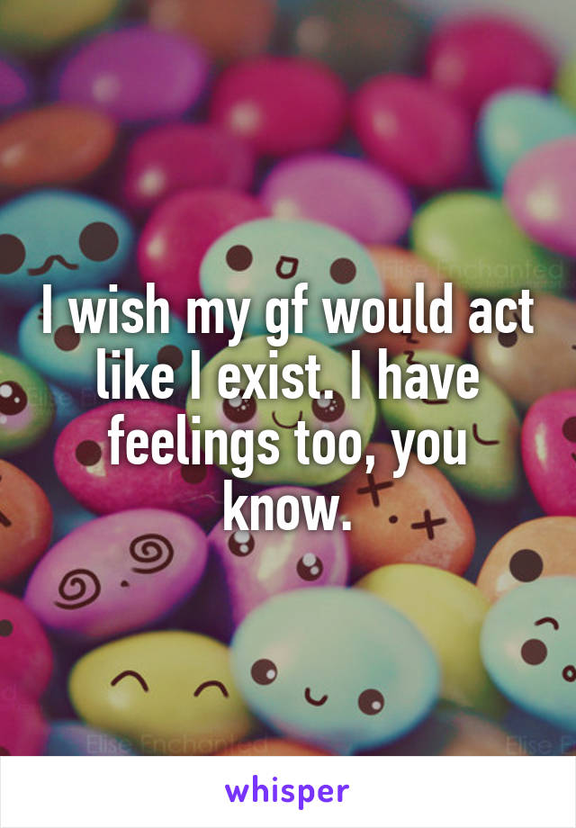 I wish my gf would act like I exist. I have feelings too, you know.