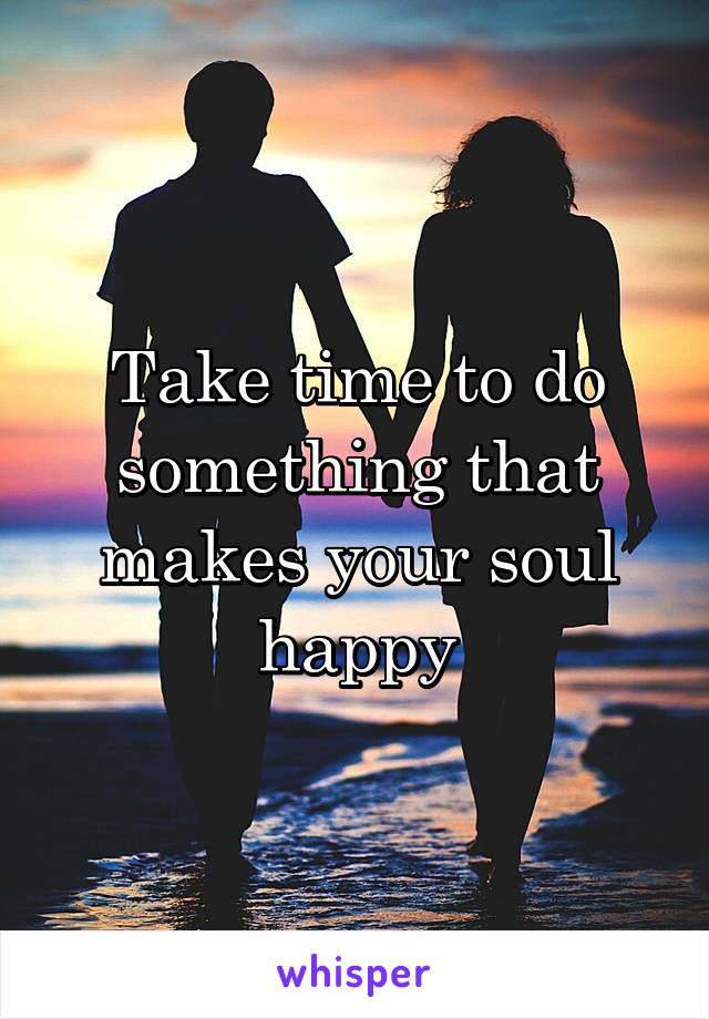 Take time to do something that makes your soul happy