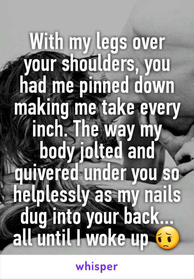 With my legs over your shoulders, you had me pinned down making me take every inch. The way my body jolted and quivered under you so helplessly as my nails dug into your back... all until I woke up 😔