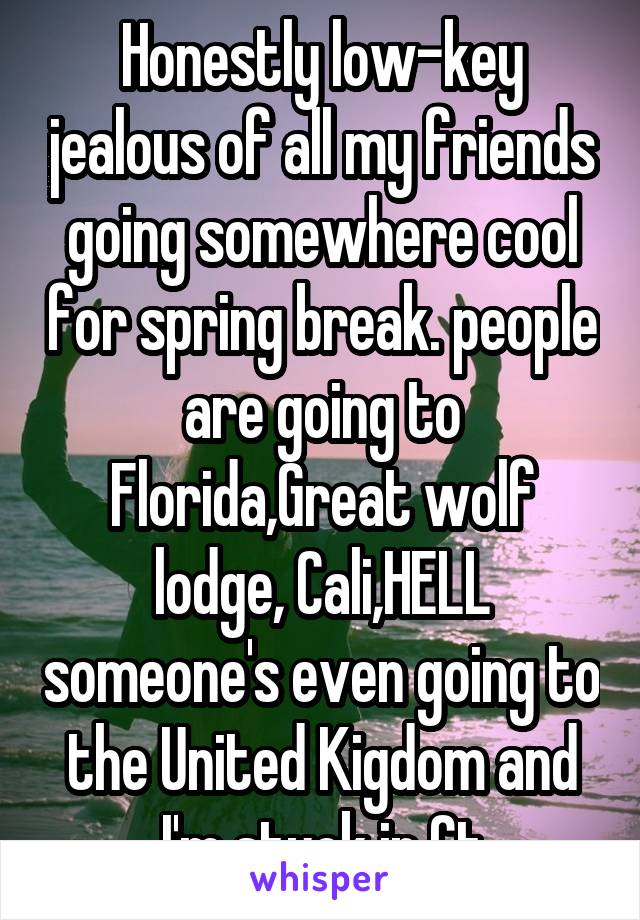 Honestly low-key jealous of all my friends going somewhere cool for spring break. people are going to Florida,Great wolf lodge, Cali,HELL someone's even going to the United Kigdom and I'm stuck in Ct