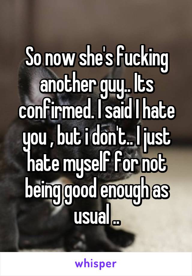 So now she's fucking another guy.. Its confirmed. I said I hate you , but i don't.. I just hate myself for not being good enough as usual ..