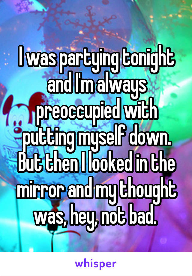 I was partying tonight and I'm always preoccupied with putting myself down. But then I looked in the mirror and my thought was, hey, not bad. 