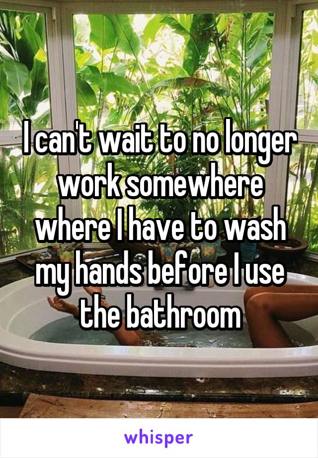 I can't wait to no longer work somewhere where I have to wash my hands before I use the bathroom