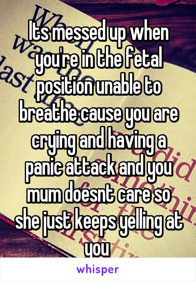 Its messed up when you're in the fetal position unable to breathe cause you are crying and having a panic attack and you mum doesnt care so she just keeps yelling at you 