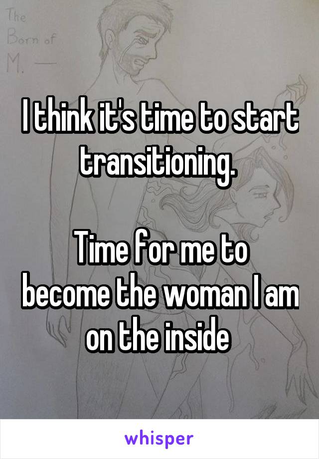 I think it's time to start transitioning. 

Time for me to become the woman I am on the inside 