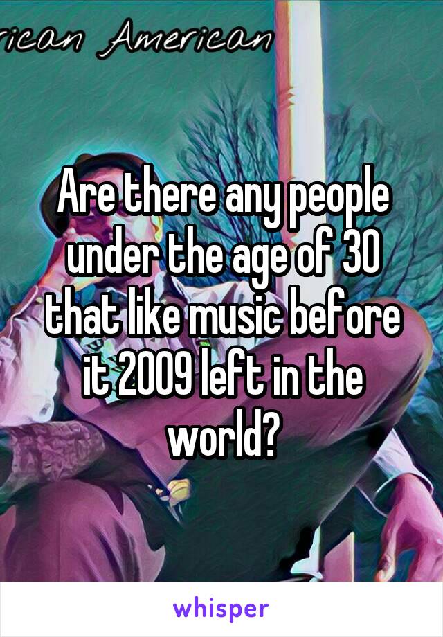 Are there any people under the age of 30 that like music before it 2009 left in the world?