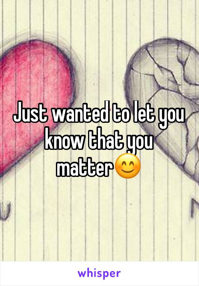 Just wanted to let you know that you matter😊