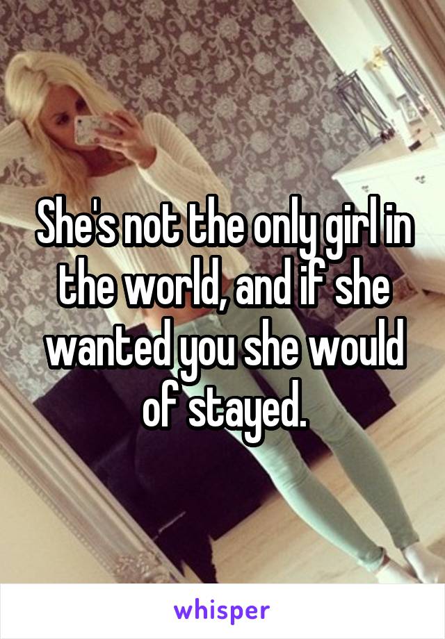 She's not the only girl in the world, and if she wanted you she would of stayed.