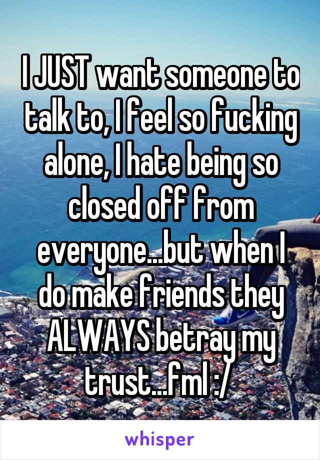 I JUST want someone to talk to, I feel so fucking alone, I hate being so closed off from everyone...but when I do make friends they ALWAYS betray my trust...fml :/ 