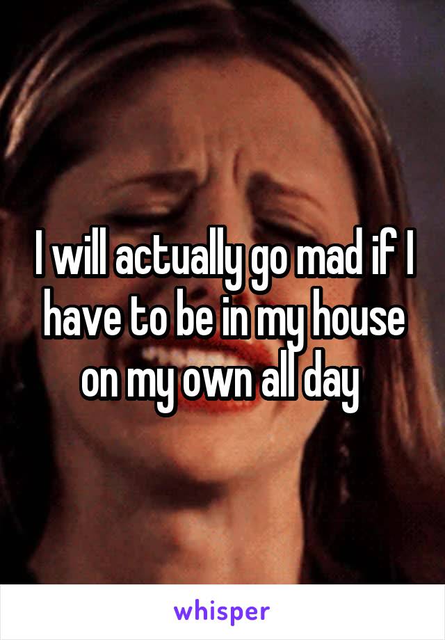 I will actually go mad if I have to be in my house on my own all day 