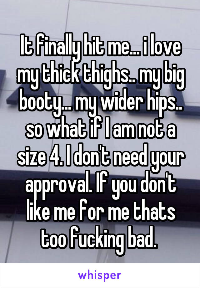 It finally hit me... i love my thick thighs.. my big booty... my wider hips.. so what if I am not a size 4. I don't need your approval. If you don't like me for me thats too fucking bad. 