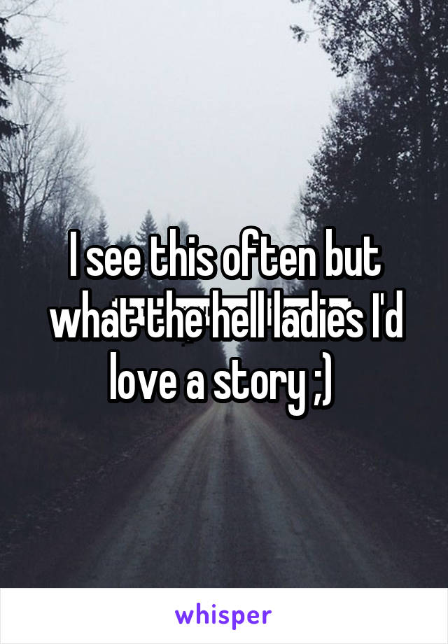 I see this often but what the hell ladies I'd love a story ;) 