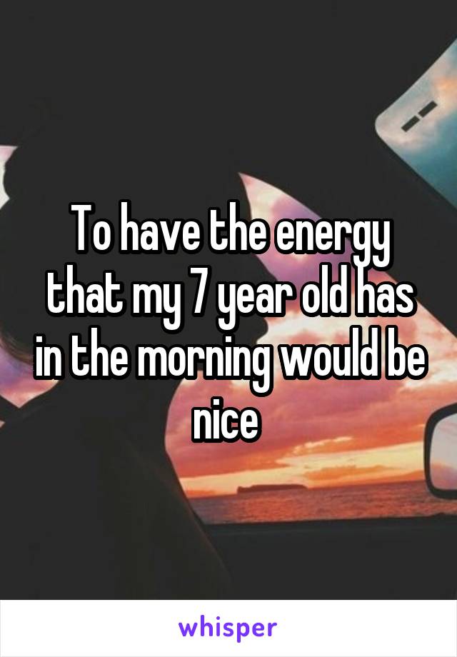 To have the energy that my 7 year old has in the morning would be nice 