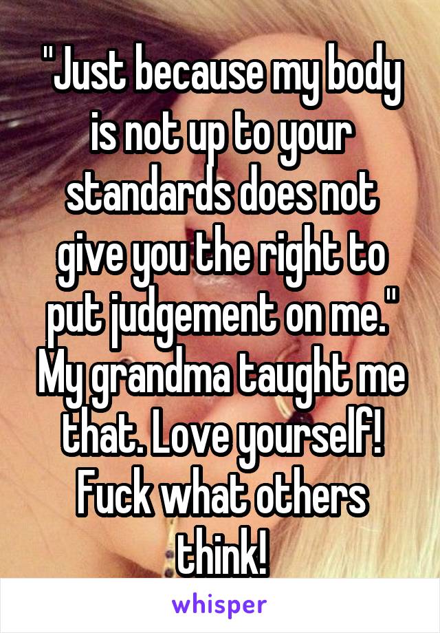 "Just because my body is not up to your standards does not give you the right to put judgement on me." My grandma taught me that. Love yourself! Fuck what others think!