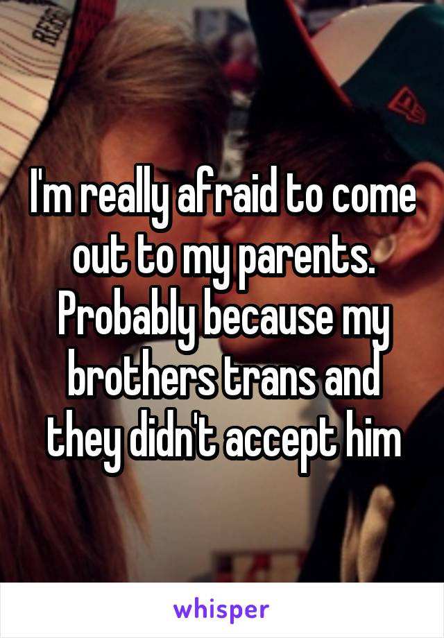 I'm really afraid to come out to my parents. Probably because my brothers trans and they didn't accept him