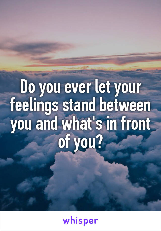 Do you ever let your feelings stand between you and what's in front of you?