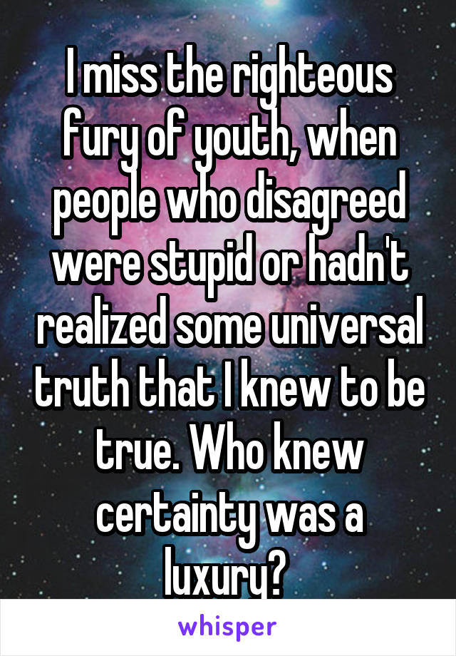 I miss the righteous fury of youth, when people who disagreed were stupid or hadn't realized some universal truth that I knew to be true. Who knew certainty was a luxury? 