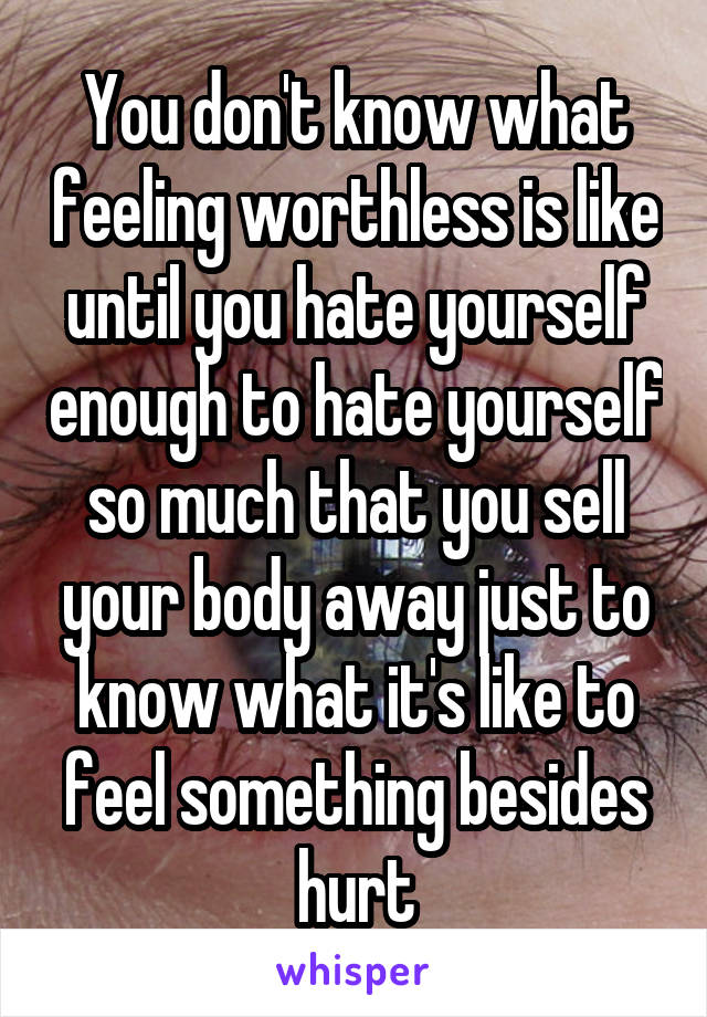 You don't know what feeling worthless is like until you hate yourself enough to hate yourself so much that you sell your body away just to know what it's like to feel something besides hurt