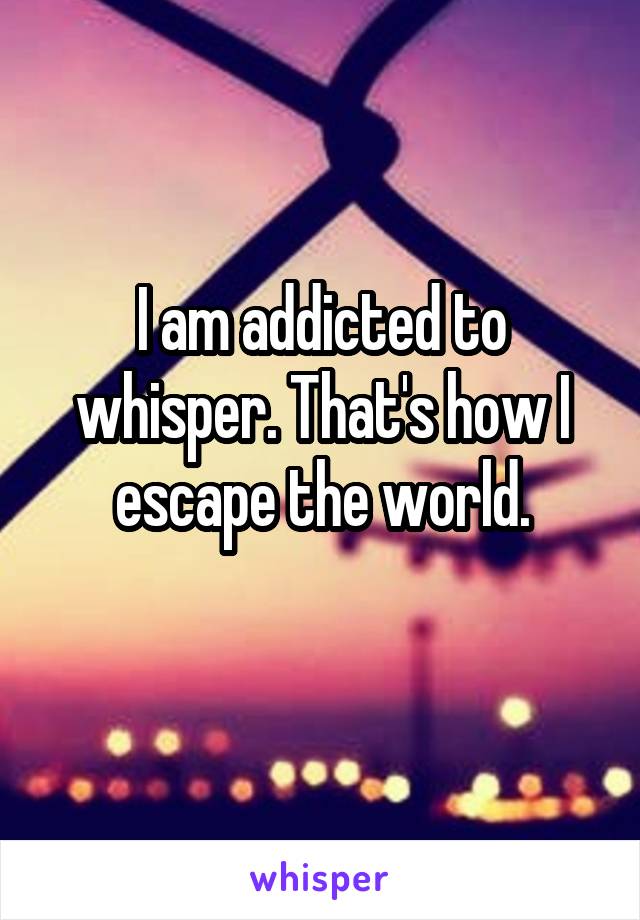 I am addicted to whisper. That's how I escape the world.
