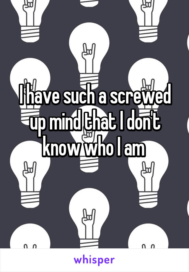 I have such a screwed up mind that I don't know who I am 
