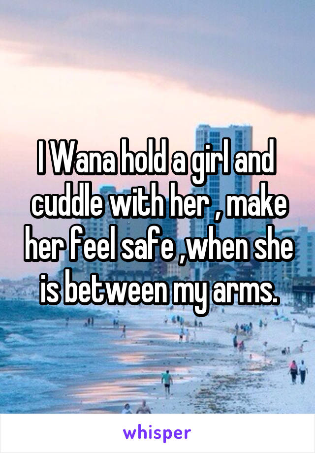 I Wana hold a girl and  cuddle with her , make her feel safe ,when she is between my arms.