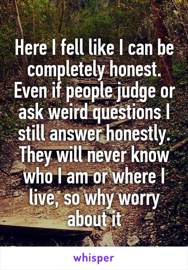 Here I fell like I can be completely honest. Even if people judge or ask weird questions I still answer honestly. They will never know who I am or where I live, so why worry about it