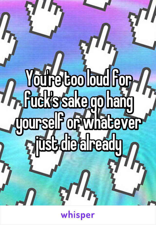 You're too loud for fuck's sake go hang yourself or whatever just die already