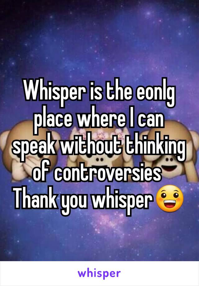 Whisper is the eonlg place where I can speak without thinking of controversies 
Thank you whisper😀