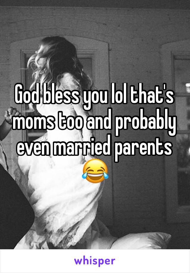 God bless you lol that's moms too and probably even married parents 😂