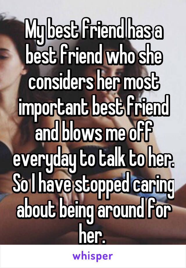 My best friend has a best friend who she considers her most important best friend and blows me off everyday to talk to her. So I have stopped caring about being around for her. 