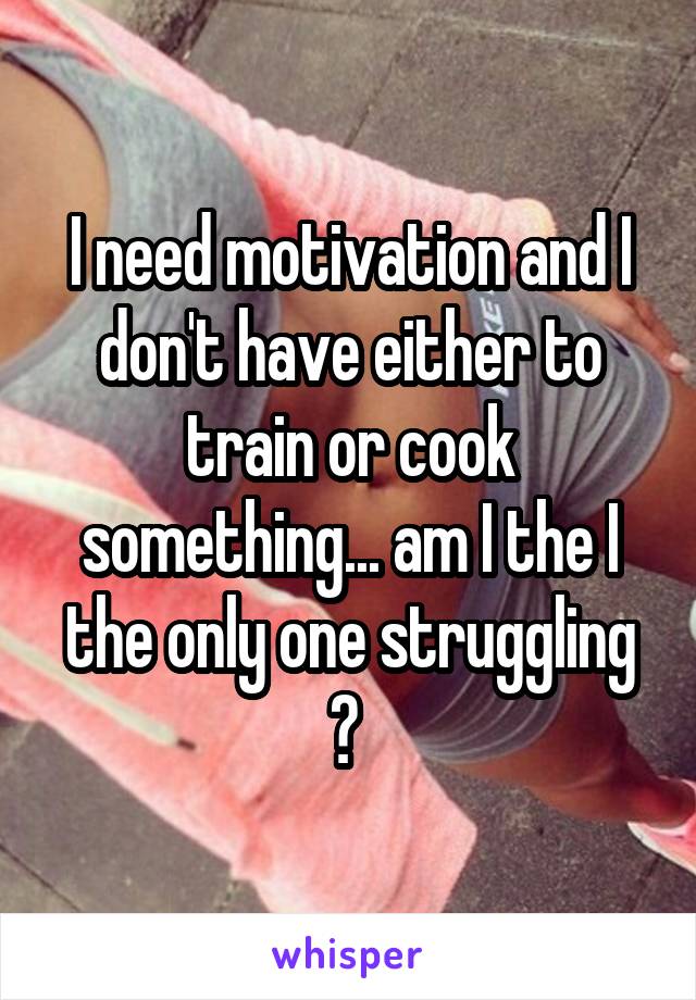 I need motivation and I don't have either to train or cook something... am I the I the only one struggling ? 