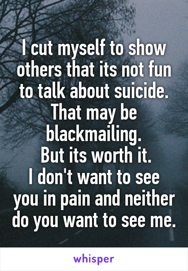 I cut myself to show others that its not fun to talk about suicide.
That may be blackmailing.
 But its worth it.
I don't want to see you in pain and neither do you want to see me.