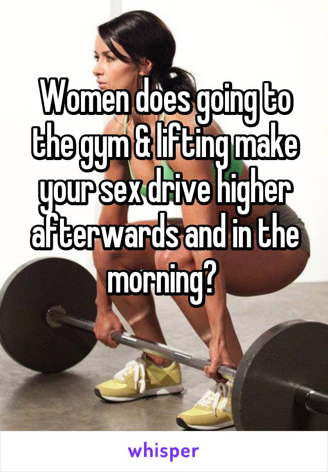 Women does going to the gym & lifting make your sex drive higher afterwards and in the morning? 

