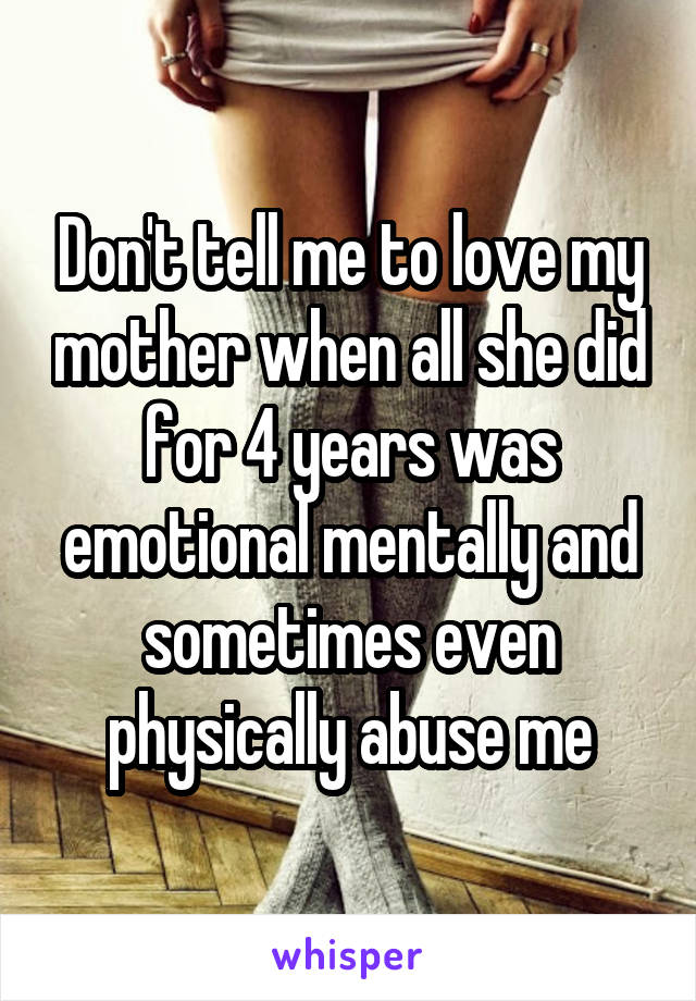 Don't tell me to love my mother when all she did for 4 years was emotional mentally and sometimes even physically abuse me