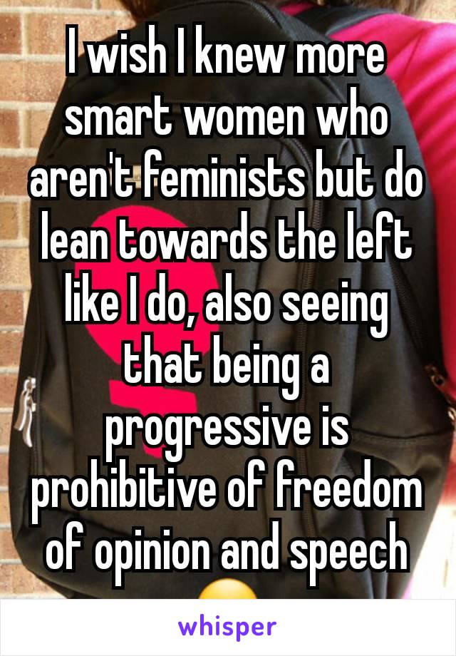 I wish I knew more smart women who aren't feminists but do lean towards the left like I do, also seeing that being a progressive is prohibitive of freedom of opinion and speech ☹