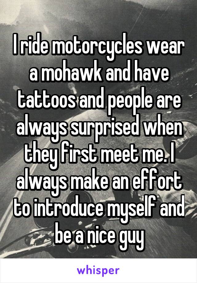 I ride motorcycles wear a mohawk and have tattoos and people are always surprised when they first meet me. I always make an effort to introduce myself and be a nice guy