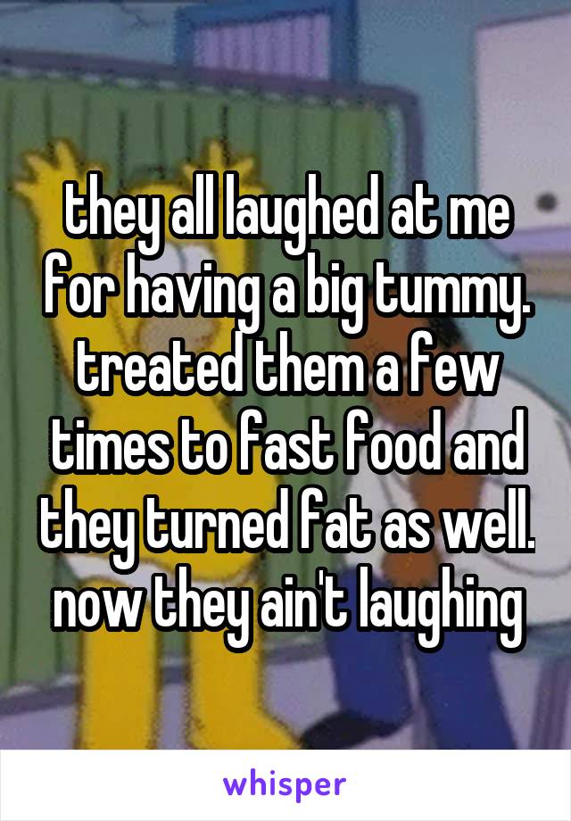 they all laughed at me for having a big tummy. treated them a few times to fast food and they turned fat as well. now they ain't laughing