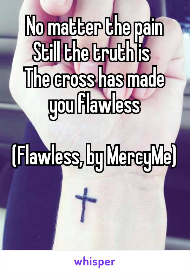 No matter the pain
Still the truth is 
The cross has made you flawless

(Flawless, by MercyMe)