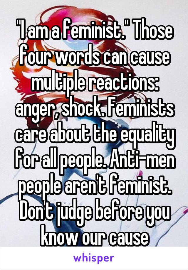 "I am a feminist." Those four words can cause multiple reactions: anger, shock. Feminists care about the equality for all people. Anti-men people aren't feminist. Don't judge before you know our cause