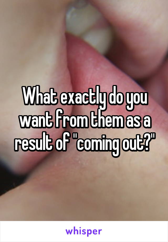 What exactly do you want from them as a result of "coming out?"